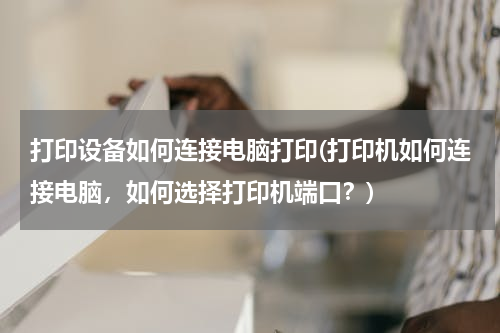 打印设备如何连接电脑打印(打印机如何连接电脑，如何选择打印机端口？)
