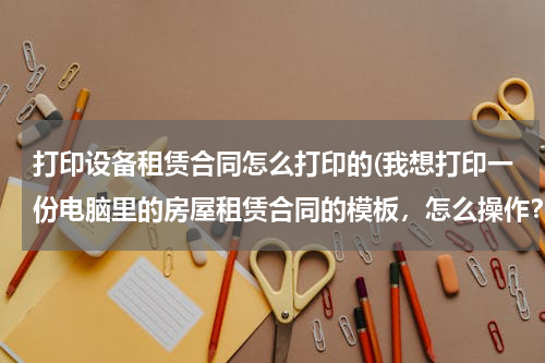 打印设备租赁合同怎么打印的(我想打印一份电脑里的房屋租赁合同的模板，怎么操作？)