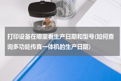 打印设备在哪里看生产日期和型号(如何查询多功能传真一体机的生产日期)