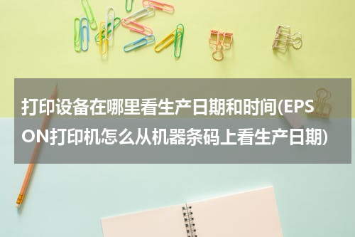 打印设备在哪里看生产日期和时间(EPSON打印机怎么从机器条码上看生产日期)