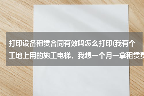 打印设备租赁合同有效吗怎么打印(我有个工地上用的施工电梯，我想一个月一拿租赁费。请问租赁合同怎么打印？)