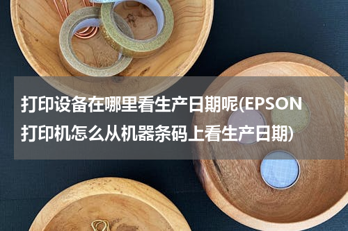 打印设备在哪里看生产日期呢(EPSON打印机怎么从机器条码上看生产日期)