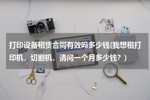 打印设备租赁合同有效吗多少钱(我想租打印机，切割机，请问一个月多少钱？)