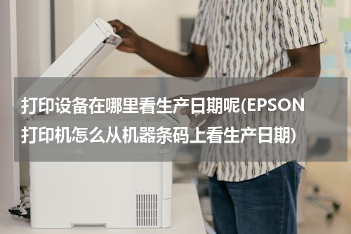 打印设备在哪里看生产日期呢(EPSON打印机怎么从机器条码上看生产日期)