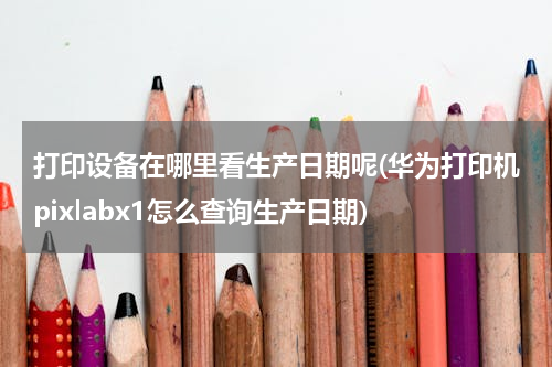 打印设备在哪里看生产日期呢(华为打印机pixlabx1怎么查询生产日期)