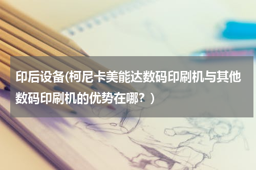 印后设备(柯尼卡美能达数码印刷机与其他数码印刷机的优势在哪？)