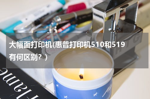 大幅面打印机(惠普打印机510和519有何区别？)