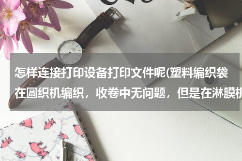 怎样连接打印设备打印文件呢(塑料编织袋在圆织机编织，收卷中无问题，但是在淋膜机涂膜过程中打折出现打折现象，是编织问题，还是涂)
