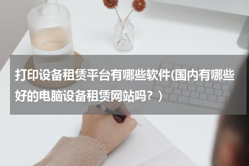 打印设备租赁平台有哪些软件(国内有哪些好的电脑设备租赁网站吗？)