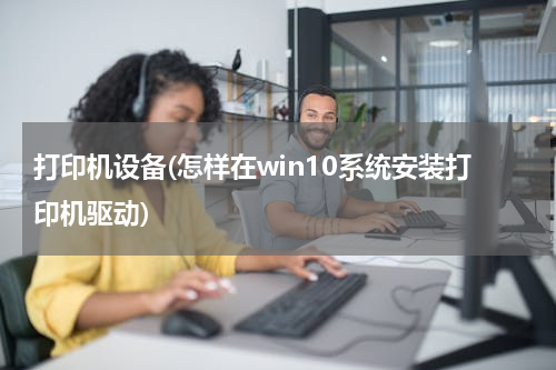 打印机设备(怎样在win10系统安装打印机驱动)