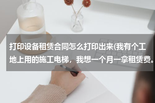 打印设备租赁合同怎么打印出来(我有个工地上用的施工电梯，我想一个月一拿租赁费。请问租赁合同怎么打印？)