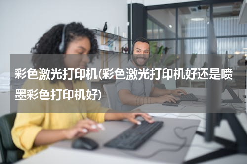 彩色激光打印机(彩色激光打印机好还是喷墨彩色打印机好)