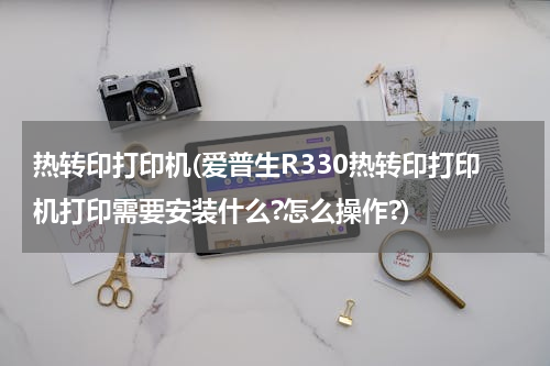 热转印打印机(爱普生R330热转印打印机打印需要安装什么?怎么操作?)