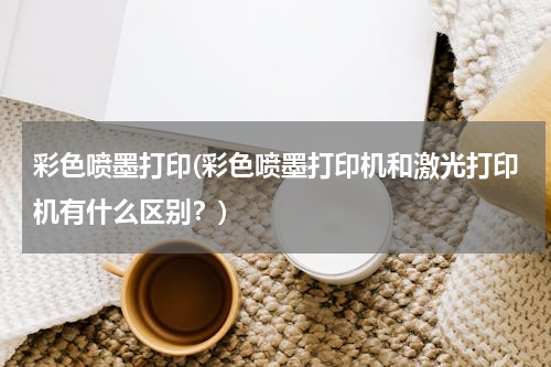 彩色喷墨打印(彩色喷墨打印机和激光打印机有什么区别？)