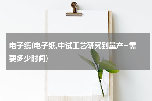电子纸(电子纸,中试工艺研究到量产+需要多少时间)