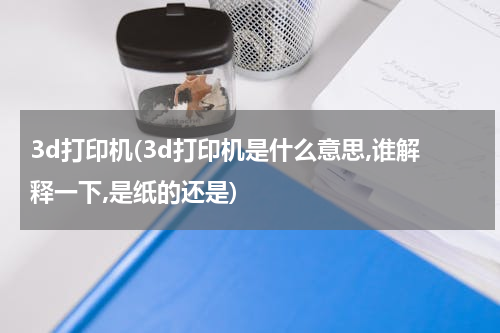 3d打印机(3d打印机是什么意思,谁解释一下,是纸的还是)