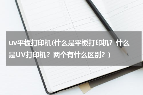 uv平板打印机(什么是平板打印机？什么是UV打印机？两个有什么区别？)