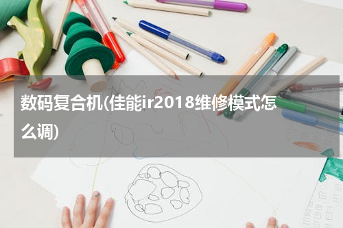 数码复合机(佳能ir2018维修模式怎么调)
