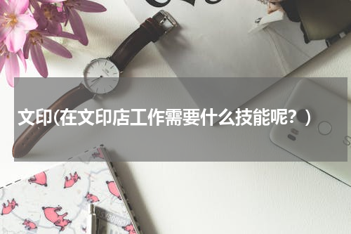 文印(在文印店工作需要什么技能呢？)