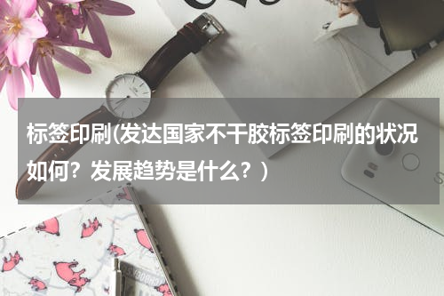 标签印刷(发达国家不干胶标签印刷的状况如何？发展趋势是什么？)