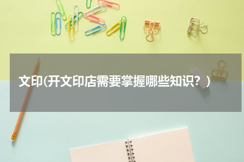 文印(开文印店需要掌握哪些知识？)