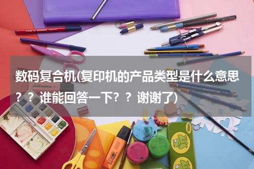 数码复合机(复印机的产品类型是什么意思？？谁能回答一下？？谢谢了)