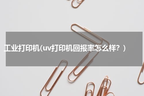 工业打印机(uv打印机回报率怎么样？)