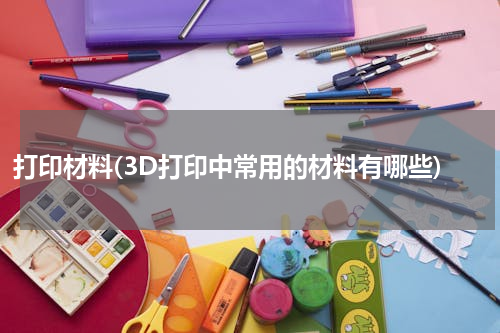 打印材料(3D打印中常用的材料有哪些)