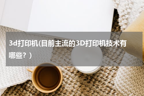 3d打印机(目前主流的3D打印机技术有哪些？)