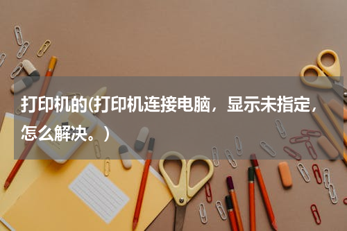 打印机的(打印机连接电脑，显示未指定，怎么解决。)