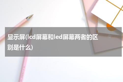 显示屏(lcd屏幕和led屏幕两者的区别是什么)