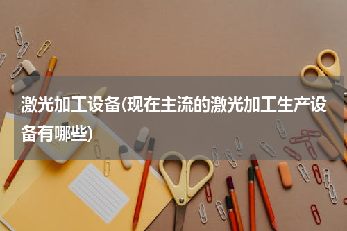 激光加工设备(现在主流的激光加工生产设备有哪些)