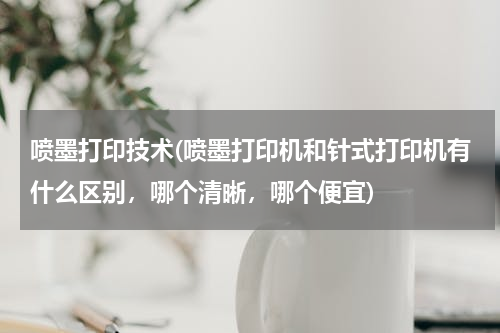 喷墨打印技术(喷墨打印机和针式打印机有什么区别，哪个清晰，哪个便宜)