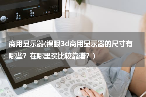商用显示器(裸眼3d商用显示器的尺寸有哪些？在哪里买比较靠谱？)
