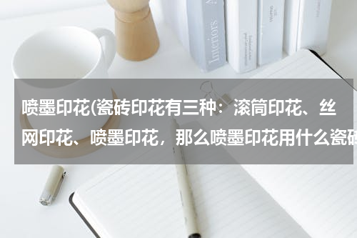 喷墨印花(瓷砖印花有三种：滚筒印花、丝网印花、喷墨印花，那么喷墨印花用什么瓷砖？印完后不需要处理么？如果贴在)