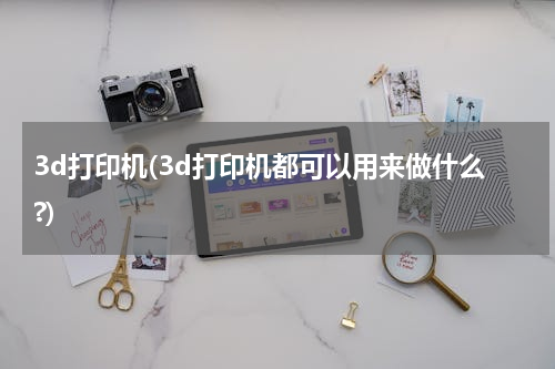 3d打印机(3d打印机都可以用来做什么?)