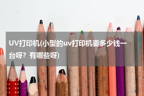 UV打印机(小型的uv打印机要多少钱一台呀？有哪些呀)
