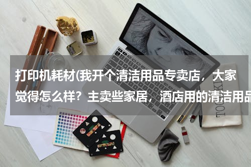 打印机耗材(我开个清洁用品专卖店，大家觉得怎么样？主卖些家居，酒店用的清洁用品 请问要进些什么货啊 越全越好？)