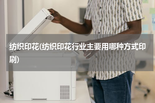 纺织印花(纺织印花行业主要用哪种方式印刷)