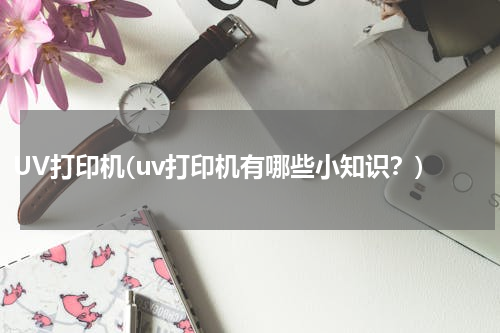 UV打印机(uv打印机有哪些小知识？)