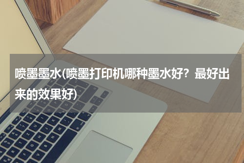 喷墨墨水(喷墨打印机哪种墨水好？最好出来的效果好)