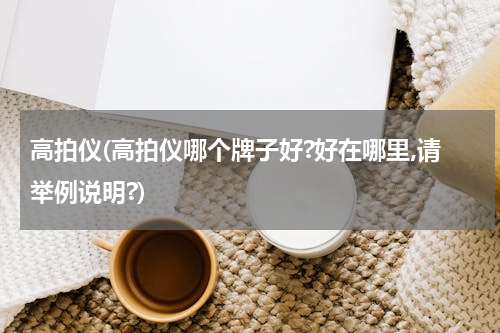高拍仪(高拍仪哪个牌子好?好在哪里,请举例说明?)