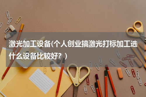 激光加工设备(个人创业搞激光打标加工选什么设备比较好？)