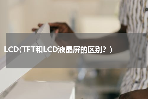 LCD(TFT和LCD液晶屏的区别？)