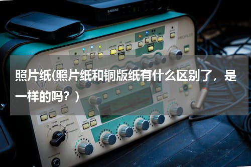 照片纸(照片纸和铜版纸有什么区别了，是一样的吗？)