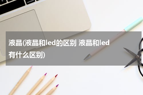 液晶(液晶和led的区别 液晶和led有什么区别)