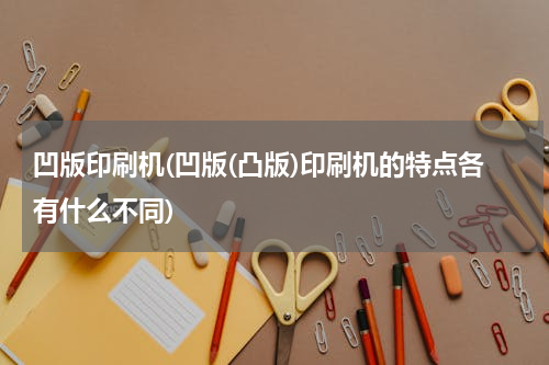 凹版印刷机(凹版(凸版)印刷机的特点各有什么不同)