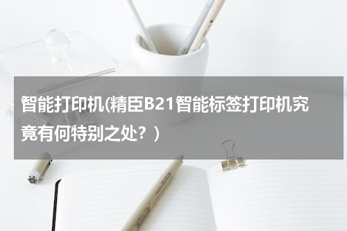 智能打印机(精臣B21智能标签打印机究竟有何特别之处？)