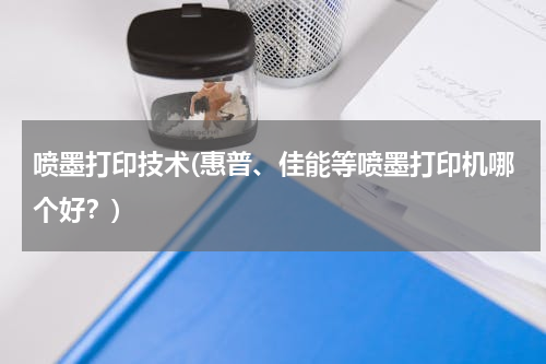 喷墨打印技术(惠普、佳能等喷墨打印机哪个好？)