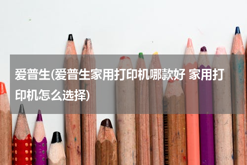 爱普生(爱普生家用打印机哪款好 家用打印机怎么选择)